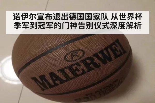 诺伊尔宣布退出德国国家队 从世界杯季军到冠军的门神告别仪式深度解析