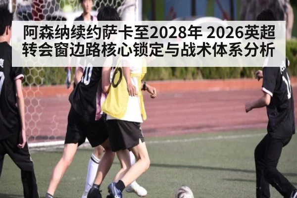 阿森纳续约萨卡至2028年 2026英超转会窗边路核心锁定与战术体系分析