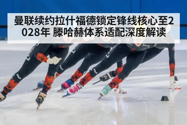 曼联续约拉什福德锁定锋线核心至2028年 滕哈赫体系适配深度解读