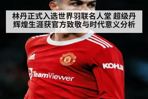 林丹正式入选世界羽联名人堂 超级丹辉煌生涯获官方致敬与时代意义分析